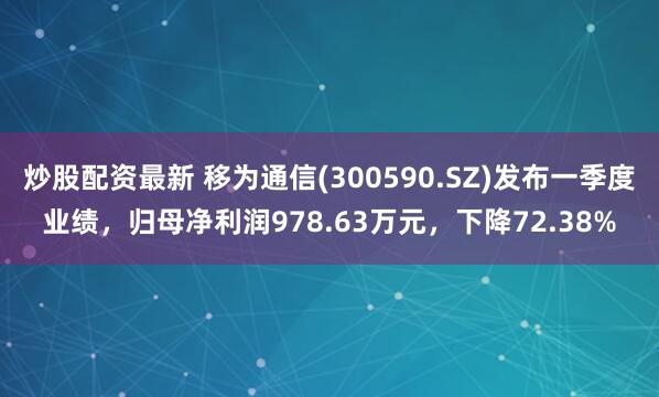 炒股配资最新 移为通信(300590.SZ)发布一季度业绩，归母净利润978.63万元，下降72.38%