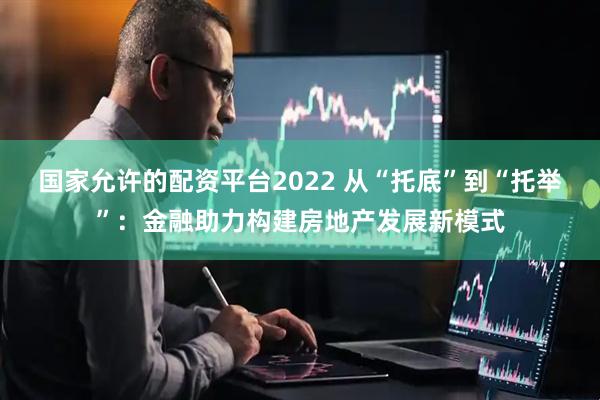 国家允许的配资平台2022 从“托底”到“托举”：金融助力构建房地产发展新模式