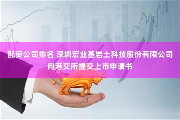 配资公司排名 深圳宏业基岩土科技股份有限公司向港交所提交上市申请书
