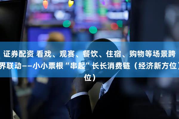 证券配资 看戏、观赛、餐饮、住宿、购物等场景跨界联动——小小票根“串起”长长消费链（经济新方位）