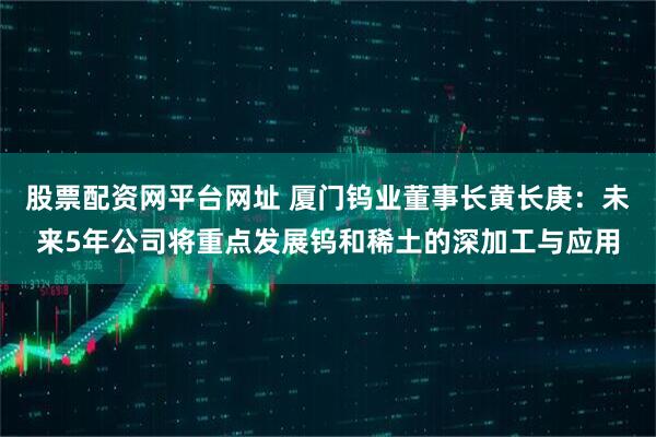 股票配资网平台网址 厦门钨业董事长黄长庚：未来5年公司将重点发展钨和稀土的深加工与应用