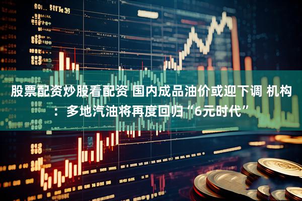 股票配资炒股看配资 国内成品油价或迎下调 机构：多地汽油将再度回归“6元时代”