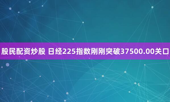 股民配资炒股 日经225指数刚刚突破37500.00关口