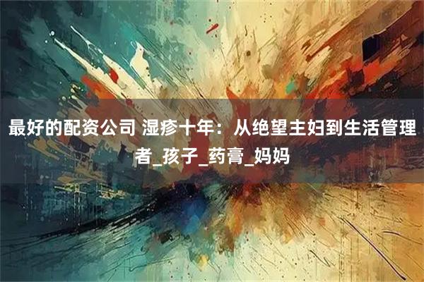 最好的配资公司 湿疹十年：从绝望主妇到生活管理者_孩子_药膏_妈妈