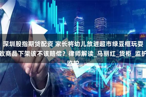深圳股指期货配资 家长将幼儿放进超市绿豆框玩耍致商品下架该不该赔偿？律师解读_马丽红_货柜_监护