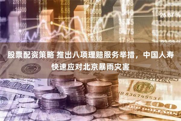 股票配资策略 推出八项理赔服务举措，中国人寿快速应对北京暴雨灾害