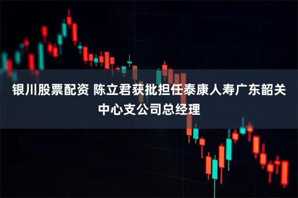 银川股票配资 陈立君获批担任泰康人寿广东韶关中心支公司总经理