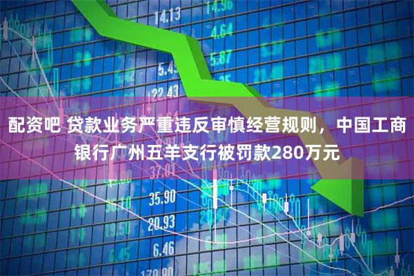 配资吧 贷款业务严重违反审慎经营规则，中国工商银行广州五羊支行被罚款280万元