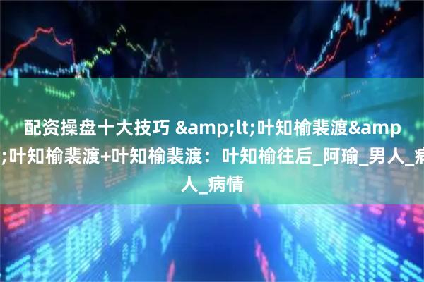 配资操盘十大技巧 &lt;叶知榆裴渡&gt;叶知榆裴渡+叶知榆裴渡：叶知榆往后_阿瑜_男人_病情