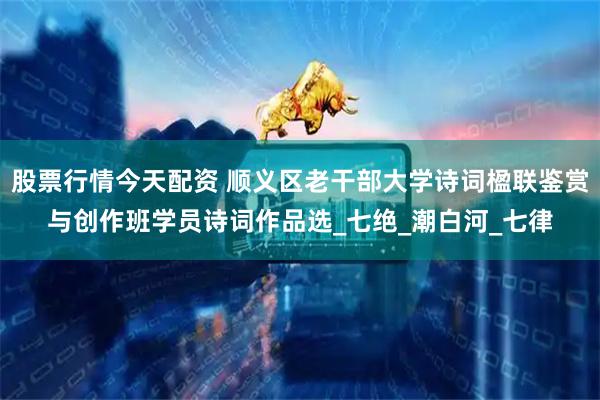 股票行情今天配资 顺义区老干部大学诗词楹联鉴赏与创作班学员诗词作品选_七绝_潮白河_七律