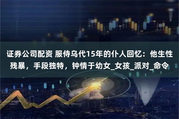 证券公司配资 服侍乌代15年的仆人回忆：他生性残暴，手段独特，钟情于幼女_女孩_派对_命令