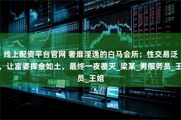 线上配资平台官网 奢靡淫逸的白马会所:性交易泛滥,让富婆挥金如土,最终一夜覆灭_梁某_男服务员_王姐