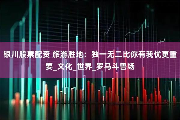 银川股票配资 旅游胜地：独一无二比你有我优更重要_文化_世界_罗马斗兽场