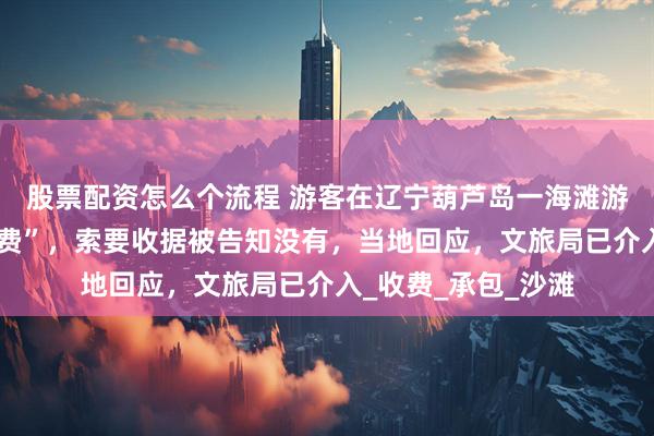 股票配资怎么个流程 游客在辽宁葫芦岛一海滩游玩被强收“搭帐篷费”，索要收据被告知没有，当地回应，文旅局已介入_收费_承包_沙滩