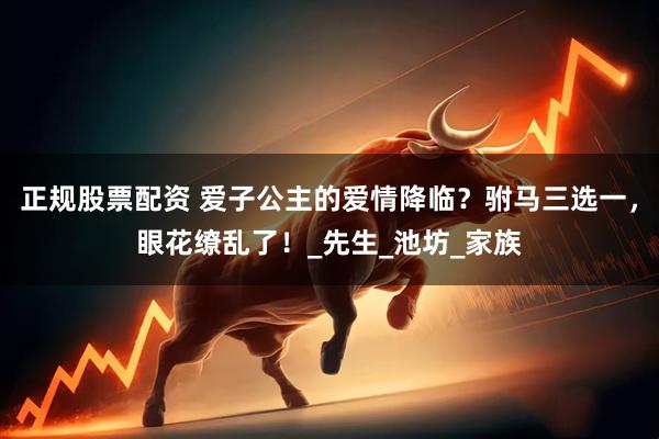 正规股票配资 爱子公主的爱情降临？驸马三选一，眼花缭乱了！_先生_池坊_家族