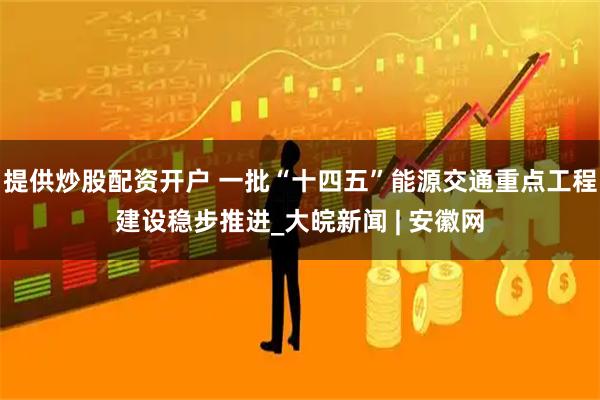 提供炒股配资开户 一批“十四五”能源交通重点工程建设稳步推进_大皖新闻 | 安徽网