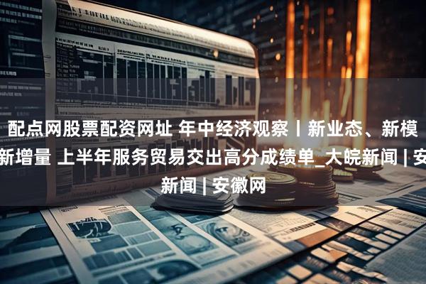 配点网股票配资网址 年中经济观察丨新业态、新模式、新增量 上半年服务贸易交出高分成绩单_大皖新闻 | 安徽网