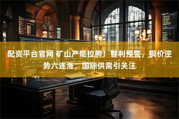 配资平台官网 矿山产能拉胯！智利预警，铜价逆势六连涨，国际供需引关注
