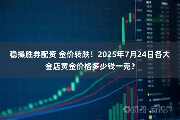 稳操胜券配资 金价转跌！2025年7月24日各大金店黄金价格多少钱一克？