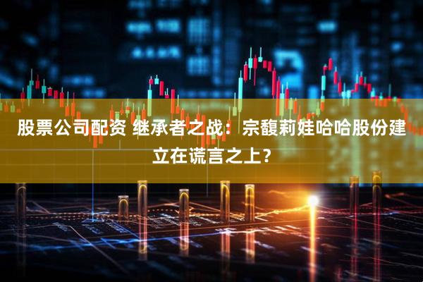 股票公司配资 继承者之战：宗馥莉娃哈哈股份建立在谎言之上？