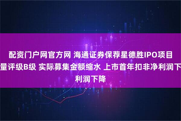 配资门户网官方网 海通证券保荐星德胜IPO项目质量评级B级 实际募集金额缩水 上市首年扣非净利润下降