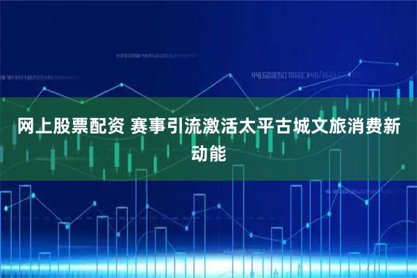 网上股票配资 赛事引流激活太平古城文旅消费新动能