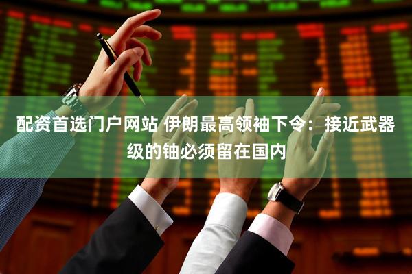 配资首选门户网站 伊朗最高领袖下令：接近武器级的铀必须留在国内