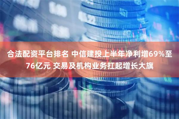 合法配资平台排名 中信建投上半年净利增69%至76亿元 交易及机构业务扛起增长大旗