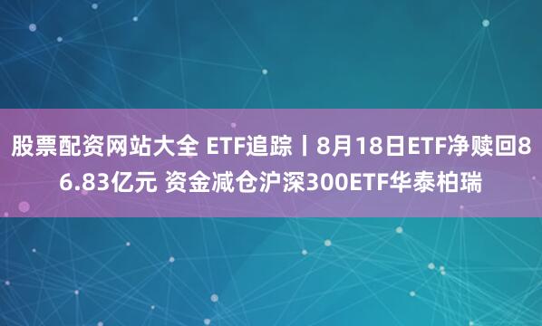 股票配资网站大全 ETF追踪丨8月18日ETF净赎回86.83亿元 资金减仓沪深300ETF华泰柏瑞