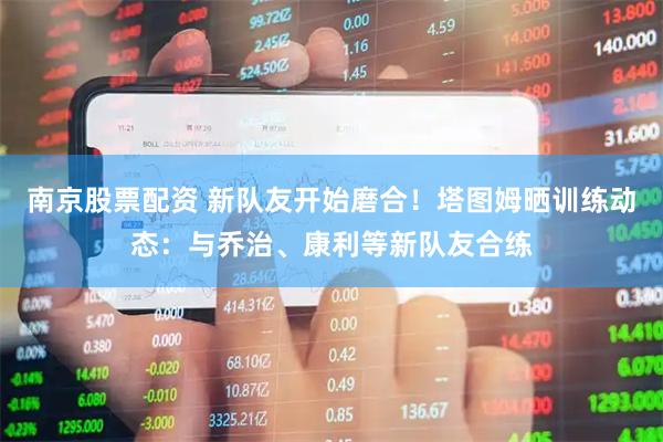 南京股票配资 新队友开始磨合！塔图姆晒训练动态：与乔治、康利等新队友合练